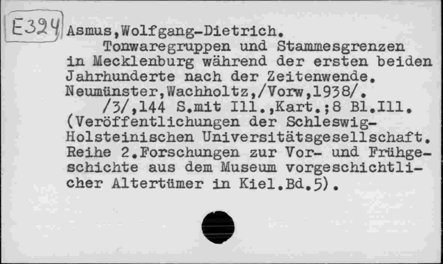 ﻿ЬЗ^''f Asmus,Wolfgang-Dietrich.
Tonwaregruppen und. Stammesgrenzen in Mecklenburg während der ersten beiden Jahrhunderte nach der Zeitenwende. Neumünster,Wachholtz,/Vorw,1958/.
/5/,144 S.mit Ill.,Kart.;8 Bl.Ill. (Veröffentlichungen der Schleswig-Holsteinischen Universitätsgesellschaft. Reihe 2.Forschungen zur Vor- und Frühgeschichte aus dem Museum vorgeschichtlicher Altertümer in Kiel.Bd.5).